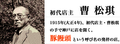 1915年(大正4年)、初代店主・曹松琪
		 の手で神戸に店を開く。豚饅頭とという呼び名の発祥の店。